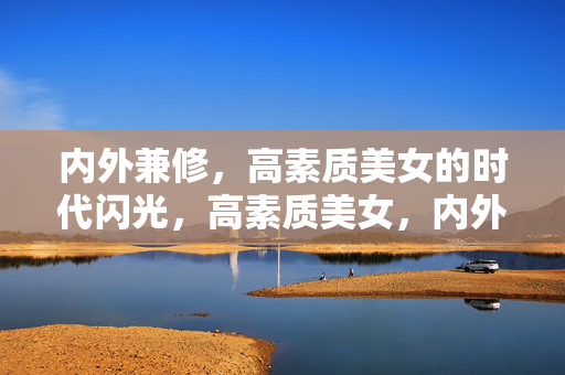 内外兼修，高素质美女的时代闪光，高素质美女，内外兼修的时代闪光