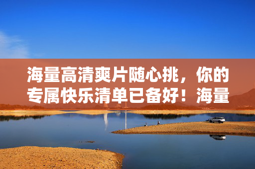 海量高清爽片随心挑，你的专属快乐清单已备好！海量高清爽片随心挑，你的专属快乐清单已备好！