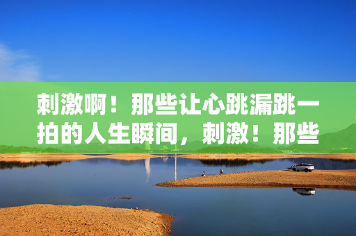 刺激啊！那些让心跳漏跳一拍的人生瞬间，刺激！那些让心跳漏跳一拍的人生瞬间