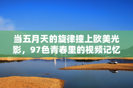 当五月天的旋律撞上欧美光影，97色青春里的视频记忆，五月天旋律撞欧美光影，97色青春视频记忆