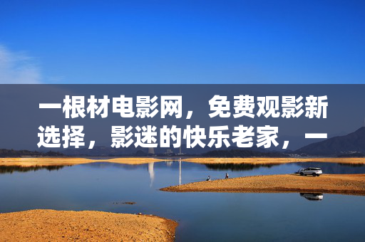 一根材电影网，免费观影新选择，影迷的快乐老家，一根材电影网，免费观影的快乐老家