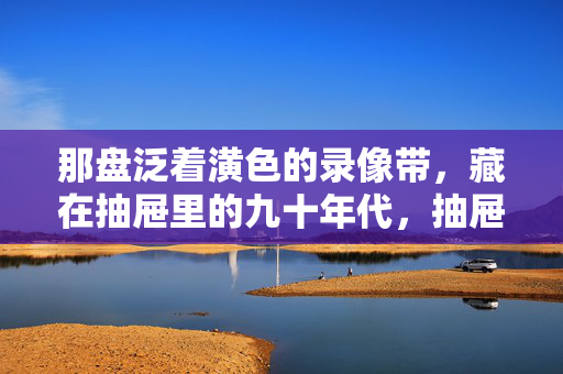那盘泛着潢色的录像带，藏在抽屉里的九十年代，抽屉里的泛黄录像带，九十年代