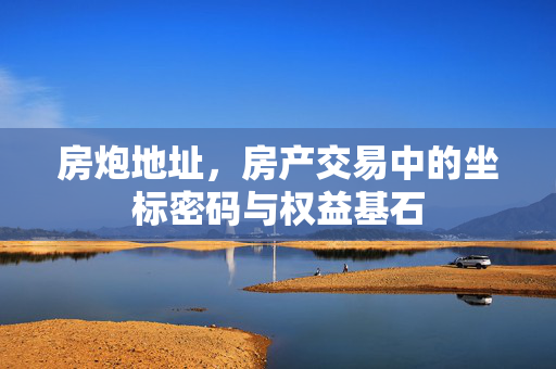 房炮地址，房产交易中的坐标密码与权益基石