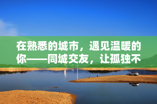 在熟悉的城市，遇见温暖的你——同城交友，让孤独不再有借口，同城暖遇，熟悉城市的温暖告别孤独