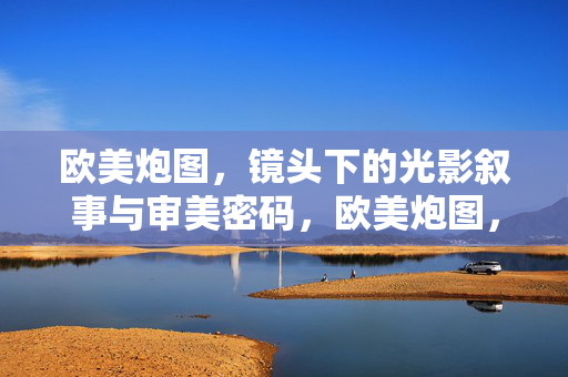 欧美炮图，镜头下的光影叙事与审美密码，欧美炮图，镜头下的光影叙事与审美密码