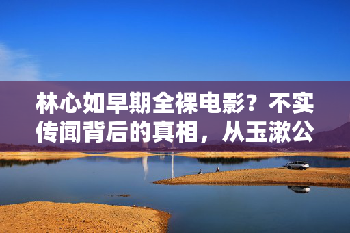 林心如早期全裸电影？不实传闻背后的真相，从玉漱公主到实力演员的坚守与蜕变，林心如，从玉漱公主到实力演员，不实传闻背后的坚守与蜕变