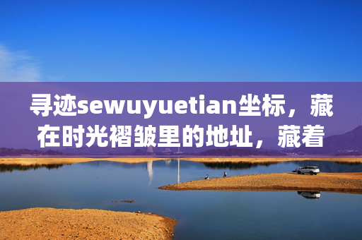 寻迹sewuyuetian坐标，藏在时光褶皱里的地址，藏着生活的原味，寻迹时光褶皱里的生活原味坐标