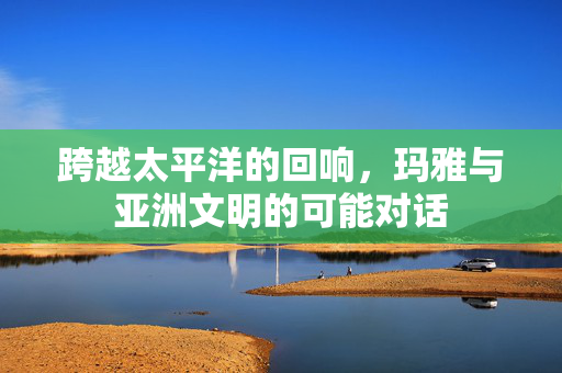 跨越太平洋的回响，玛雅与亚洲文明的可能对话