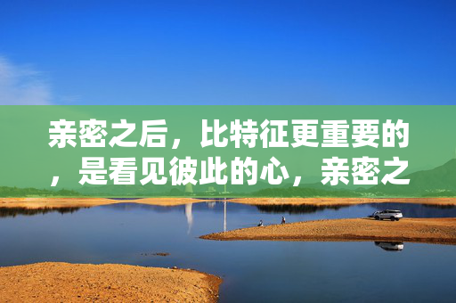 亲密之后，比特征更重要的，是看见彼此的心，亲密之后，比特征更重要的，是看见彼此的心