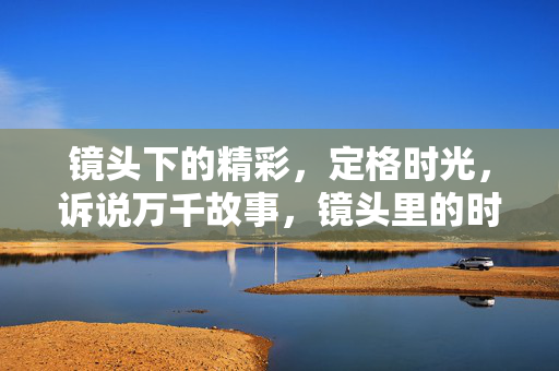 镜头下的精彩，定格时光，诉说万千故事，镜头里的时光故事