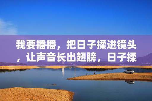 我要播播，把日子揉进镜头，让声音长出翅膀，日子揉镜，声翼播飞