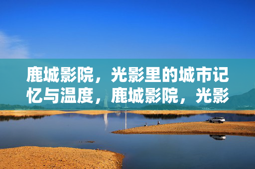 鹿城影院，光影里的城市记忆与温度，鹿城影院，光影里的城市记忆与温度