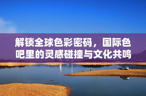 解锁全球色彩密码，国际色吧里的灵感碰撞与文化共鸣，解锁全球色彩密码，国际色吧的灵感碰撞与文化共鸣