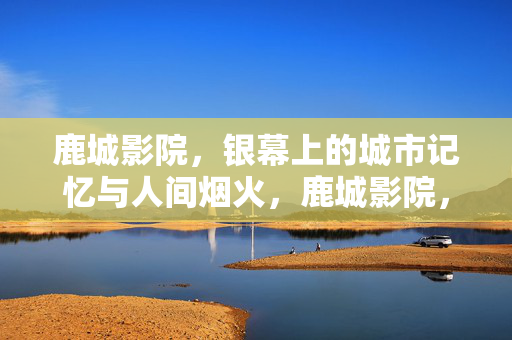 鹿城影院，银幕上的城市记忆与人间烟火，鹿城影院，银幕藏记忆，烟火暖人间