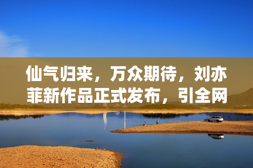 仙气归来，万众期待，刘亦菲新作品正式发布，引全网热议，仙气归来！刘亦菲新作品发布引全网热议