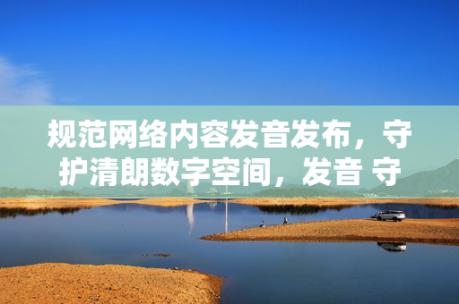 规范网络内容发音发布，守护清朗数字空间，发音 守护清朗数字空间