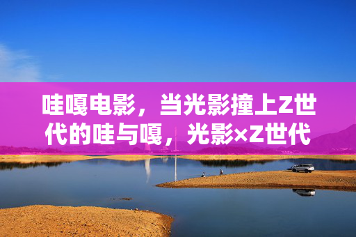 哇嘎电影，当光影撞上Z世代的哇与嘎，光影×Z世代，哇嘎电影的哇与嘎