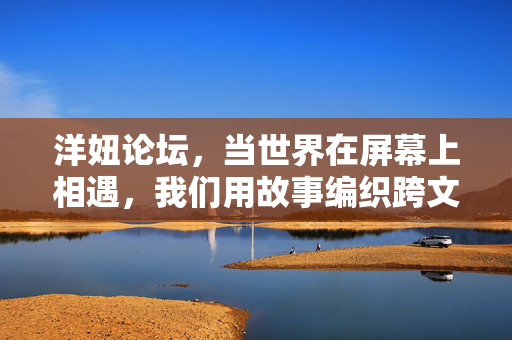 洋妞论坛,当世界在屏幕上相遇,我们用故事编织跨文化的纽带 洋妞论坛,当世界在屏幕上相遇,我们用故事编织跨文化的纽带
