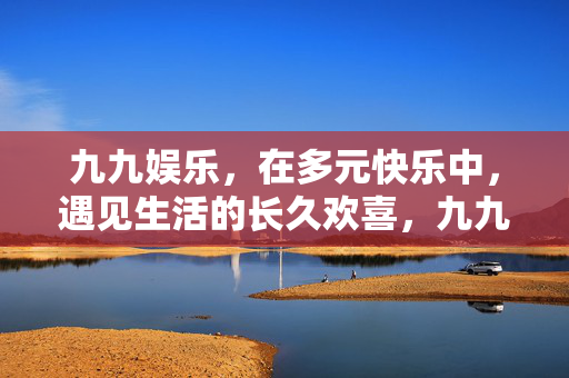 九九娱乐，在多元快乐中，遇见生活的长久欢喜，九九娱乐，多元快乐中，遇见久欢喜