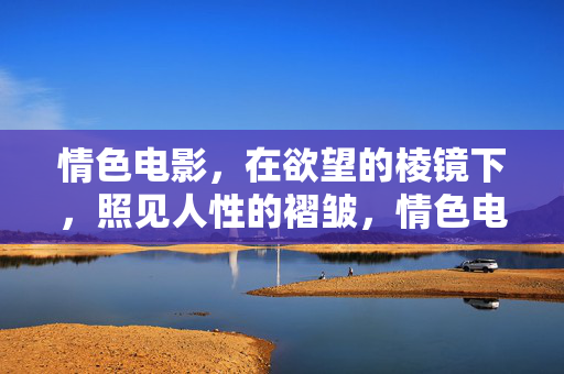 情色电影，在欲望的棱镜下，照见人性的褶皱，情色电影，欲望棱镜下的人性褶皱