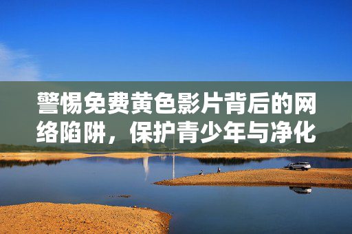 警惕免费黄色影片背后的网络陷阱，保护青少年与净化网络空间