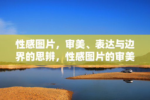 性感图片，审美、表达与边界的思辨，性感图片的审美表达与边界思辨