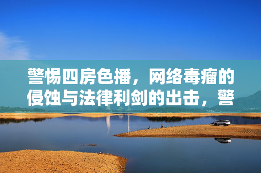 警惕四房色播，网络毒瘤的侵蚀与法律利剑的出击，警惕四房色播网络毒瘤侵蚀，法律利剑重拳出击
