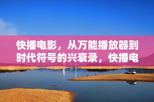 快播电影，从万能播放器到时代符号的兴衰录，快播电影，从万能播放器到时代符号的兴衰