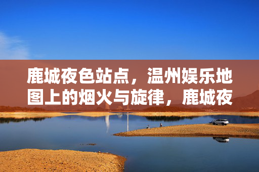 鹿城夜色站点，温州娱乐地图上的烟火与旋律，鹿城夜色站点，烟火旋律里的温州娱乐地图