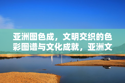 亚洲图色成，文明交织的色彩图谱与文化成就，亚洲文明交织的色彩图谱与文化成就