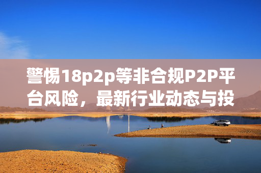 警惕18p2p等非合规P2P平台风险，最新行业动态与投资者提示，警惕18p2p等非合规P2P平台风险，最新行业动态与投资者提示