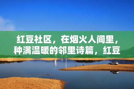 红豆社区，在烟火人间里，种满温暖的邻里诗篇，红豆烟火，邻里诗行