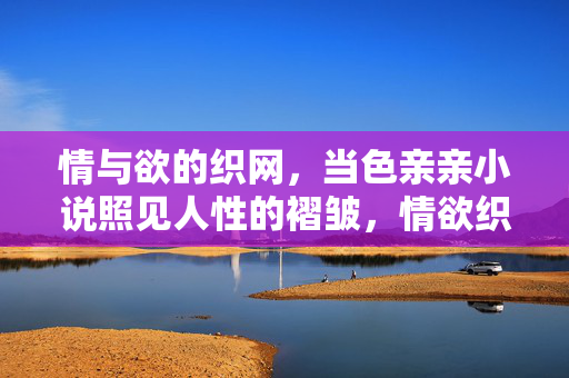 情与欲的织网，当色亲亲小说照见人性的褶皱，情欲织网，小说照见人性褶皱