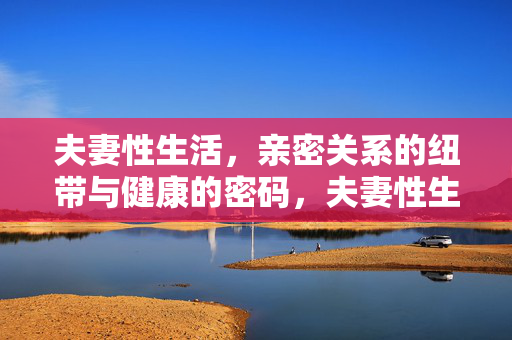 夫妻性生活，亲密关系的纽带与健康的密码，夫妻性生活，亲密纽带与健康密码