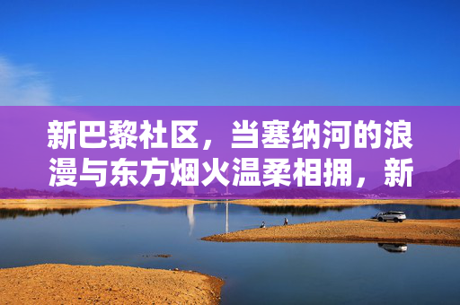 新巴黎社区，当塞纳河的浪漫与东方烟火温柔相拥，新巴黎，塞纳浪漫与东方烟火的温柔相拥