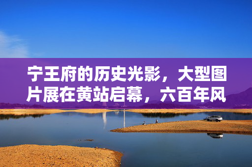 宁王府的历史光影，大型图片展在黄站启幕，六百年风华触手可及