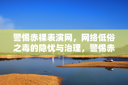 警惕赤裸表演网，网络低俗之毒的隐忧与治理，警惕赤裸表演网，网络低俗之毒的隐忧与治理