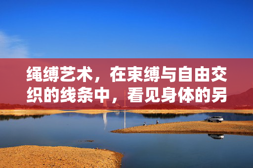 绳缚艺术，在束缚与自由交织的线条中，看见身体的另一种叙事，绳缚艺术，束缚与自由交织的身体叙事