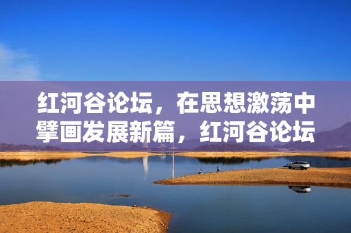 红河谷论坛，在思想激荡中擘画发展新篇，红河谷论坛，思想激荡擘画发展新篇