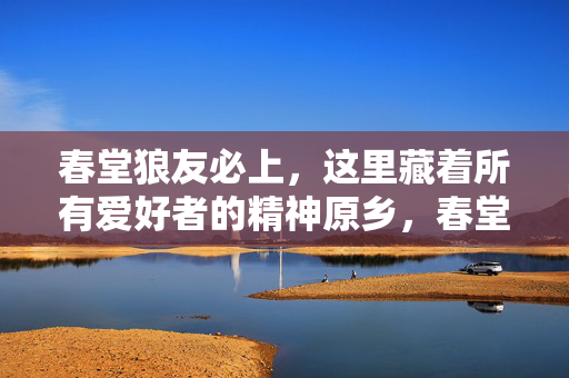 春堂狼友必上，这里藏着所有爱好者的精神原乡，春堂狼友必上的精神原乡