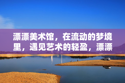 漂漂美术馆，在流动的梦境里，遇见艺术的轻盈，漂漂美术馆，流动梦境里的艺术轻盈