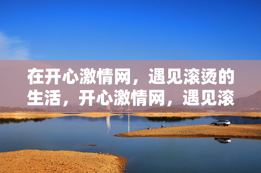 在开心激情网，遇见滚烫的生活，开心激情网，遇见滚烫的生活