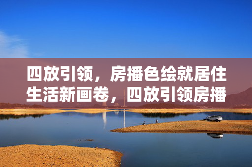 四放引领，房播色绘就居住生活新画卷，四放引领房播色 绘就居住生活新画卷