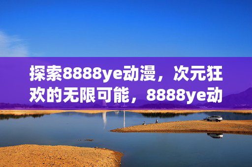 探索8888ye动漫，次元狂欢的无限可能，8888ye动漫，次元狂欢的无限可能