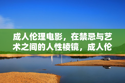 成人伦理电影，在禁忌与艺术之间的人性棱镜，成人伦理电影，禁忌与艺术之间的人性棱镜