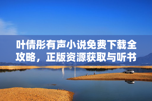 叶倩彤有声小说免费下载全攻略，正版资源获取与听书体验指南，叶倩彤有声小说免费下载全攻略，正版资源获取与听书指南