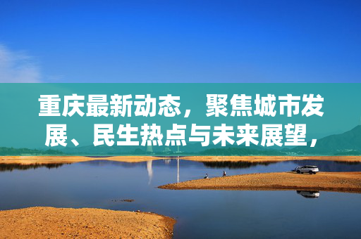 重庆最新动态，聚焦城市发展、民生热点与未来展望，重庆最新动态，聚焦城市发展、民生热点与未来展望