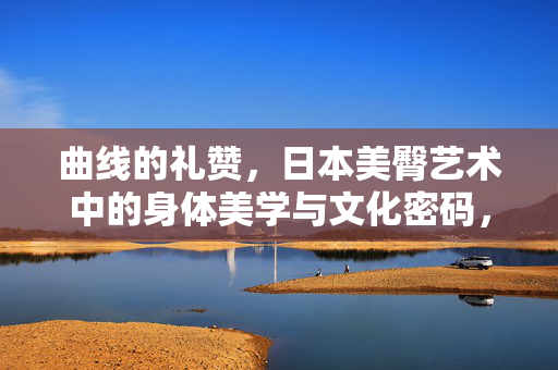曲线的礼赞，日本美臀艺术中的身体美学与文化密码，美臀礼赞，日本艺术中的曲线美学与文化密码