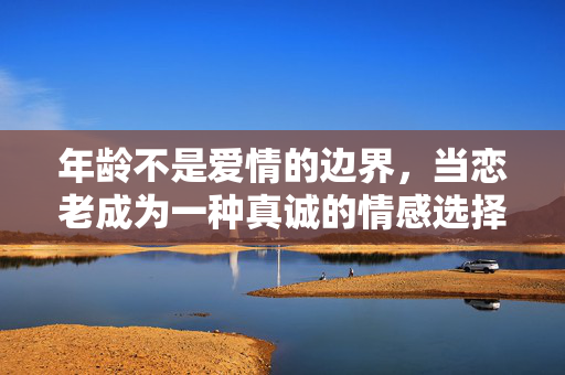 年龄不是爱情的边界，当恋老成为一种真诚的情感选择，恋老，真诚之爱，无关年龄