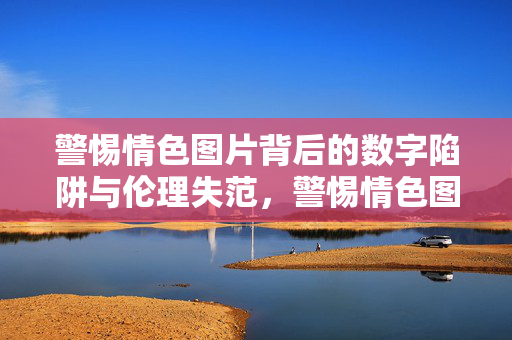 警惕情色图片背后的数字陷阱与伦理失范，警惕情色图片背后的数字陷阱与伦理失范